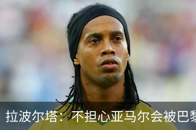 拉波尔塔：不担心亚马尔会被巴黎的高薪诱惑，对巴萨底蕴充满信心